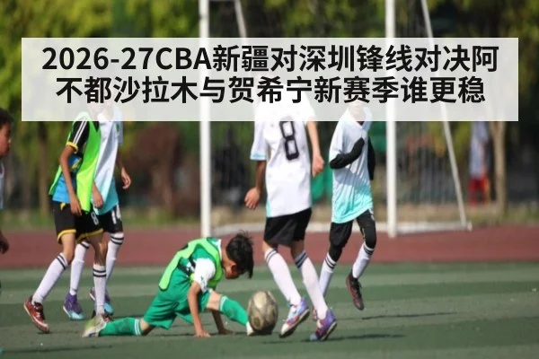 2026-27CBA新疆对深圳锋线对决阿不都沙拉木与贺希宁新赛季谁更稳